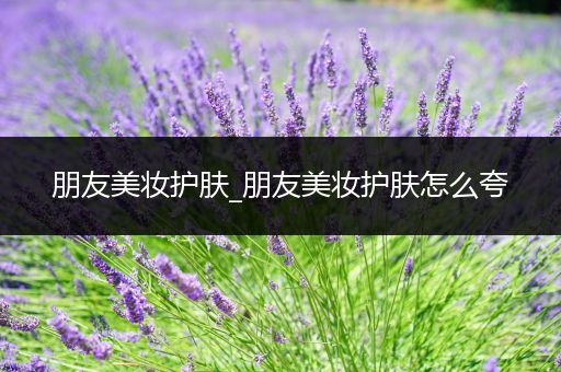 朋友美妝護(hù)膚_朋友美妝護(hù)膚怎么夸