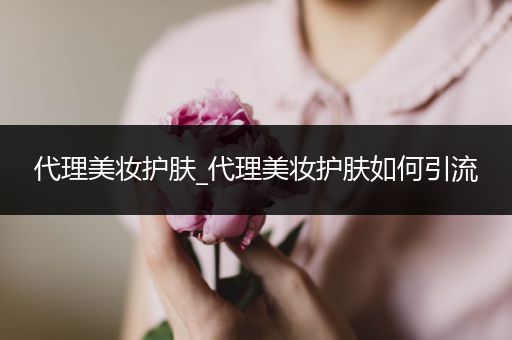 代理美妝護(hù)膚_代理美妝護(hù)膚如何引流