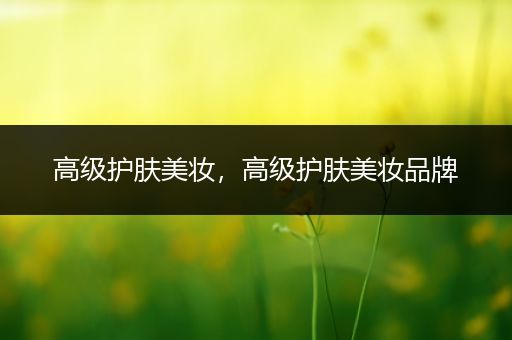 高級護(hù)膚美妝，高級護(hù)膚美妝品牌