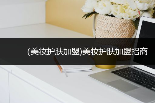 （美妝護(hù)膚加盟)美妝護(hù)膚加盟招商