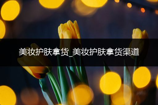 美妝護(hù)膚拿貨_美妝護(hù)膚拿貨渠道