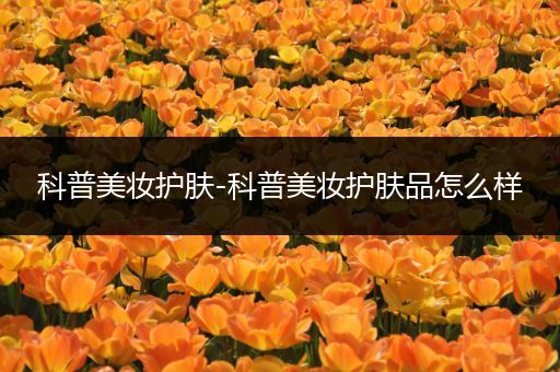 科普美妝護(hù)膚-科普美妝護(hù)膚品怎么樣