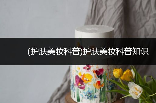 （護(hù)膚美妝科普)護(hù)膚美妝科普知識(shí)