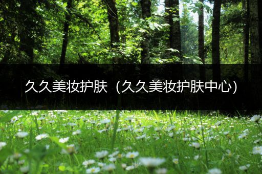 久久美妝護(hù)膚（久久美妝護(hù)膚中心）