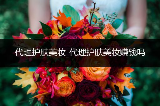 代理護(hù)膚美妝_代理護(hù)膚美妝賺錢嗎