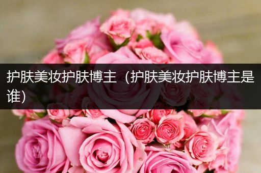 護(hù)膚美妝護(hù)膚博主（護(hù)膚美妝護(hù)膚博主是誰）