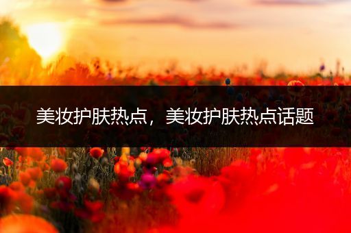 美妝護(hù)膚熱點(diǎn)，美妝護(hù)膚熱點(diǎn)話題