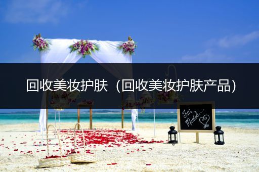 回收美妝護(hù)膚（回收美妝護(hù)膚產(chǎn)品）