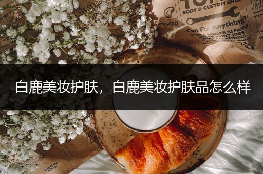 白鹿美妝護(hù)膚，白鹿美妝護(hù)膚品怎么樣