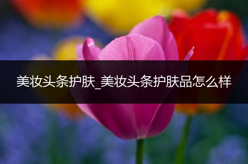 美妝頭條護(hù)膚_美妝頭條護(hù)膚品怎么樣