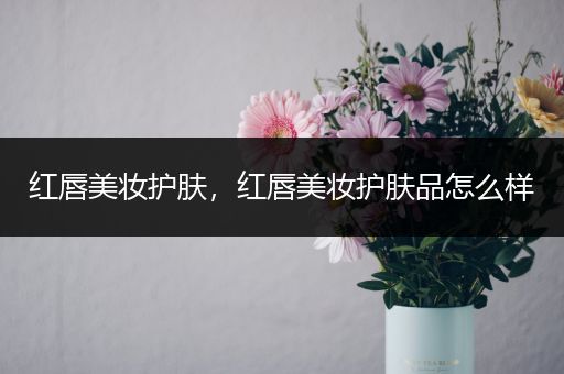 紅唇美妝護(hù)膚，紅唇美妝護(hù)膚品怎么樣