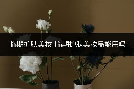 臨期護膚美妝_臨期護膚美妝品能用嗎