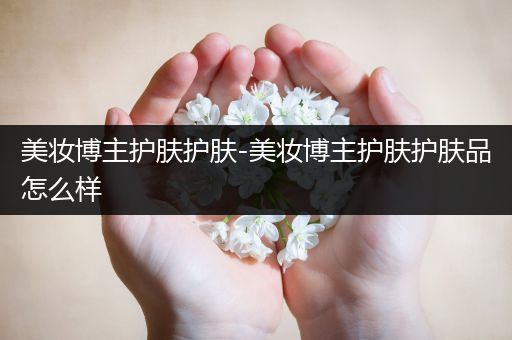 美妝博主護(hù)膚護(hù)膚-美妝博主護(hù)膚護(hù)膚品怎么樣