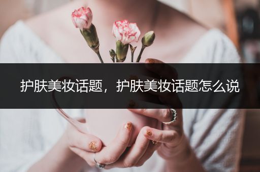 護(hù)膚美妝話題，護(hù)膚美妝話題怎么說