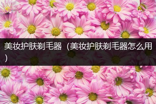 美妝護膚剃毛器（美妝護膚剃毛器怎么用）