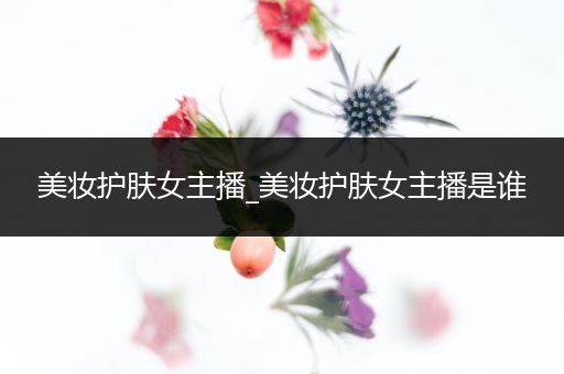 美妝護(hù)膚女主播_美妝護(hù)膚女主播是誰