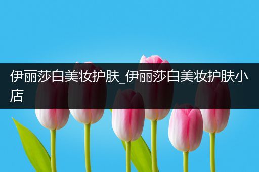 伊麗莎白美妝護膚_伊麗莎白美妝護膚小店