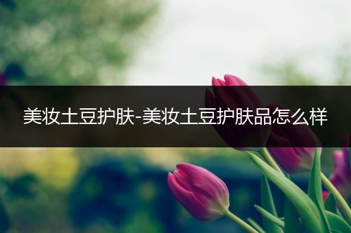 美妝土豆護(hù)膚-美妝土豆護(hù)膚品怎么樣