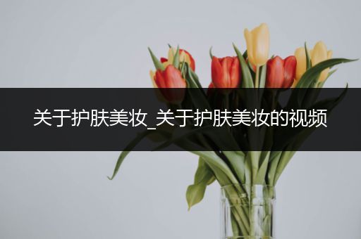 關(guān)于護(hù)膚美妝_關(guān)于護(hù)膚美妝的視頻