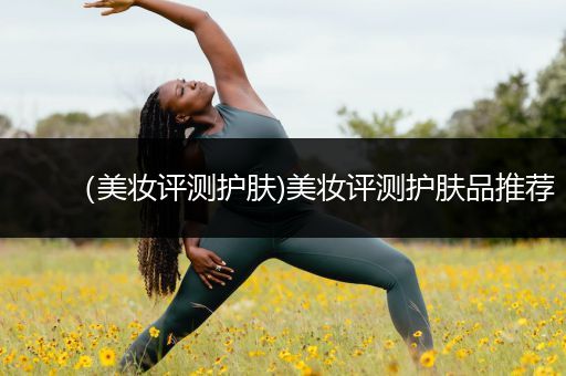 （美妝評測護(hù)膚)美妝評測護(hù)膚品推薦